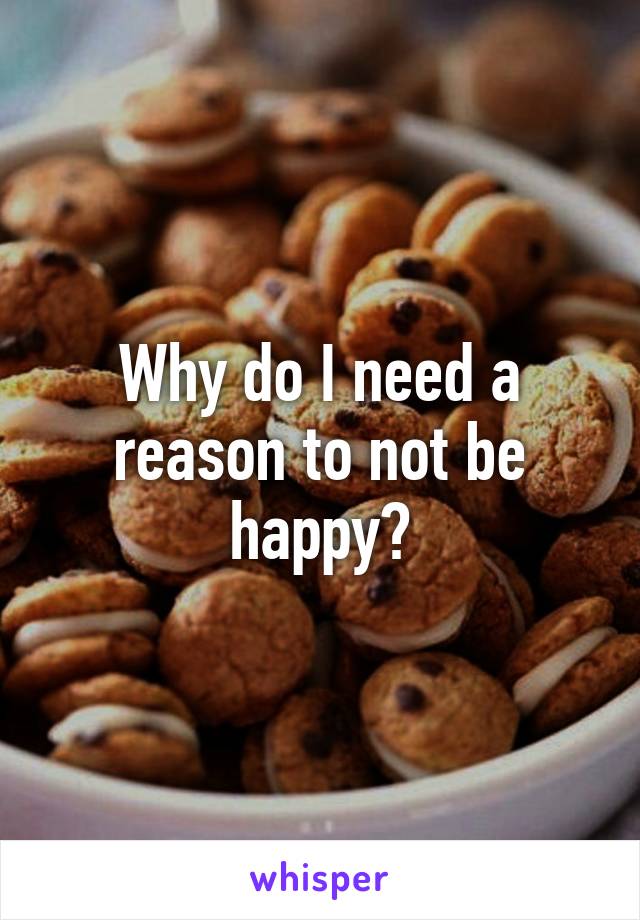 Why do I need a reason to not be happy?