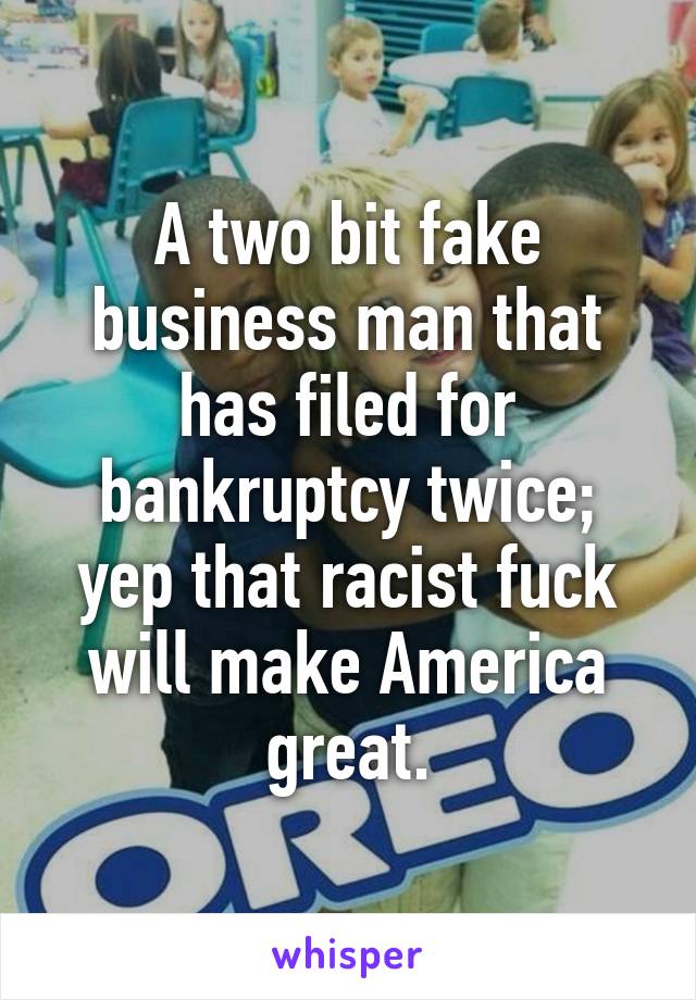 A two bit fake business man that has filed for bankruptcy twice; yep that racist fuck will make America great.