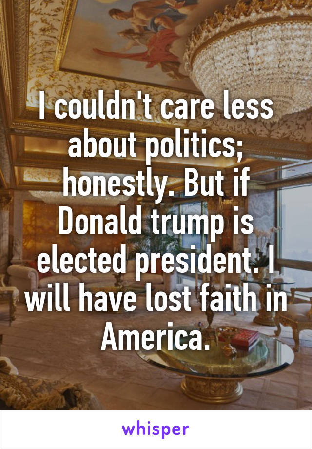 I couldn't care less about politics; honestly. But if Donald trump is elected president. I will have lost faith in America.