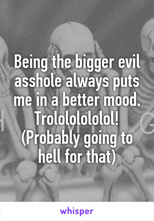 Being the bigger evil asshole always puts me in a better mood.
Trolololololol!
(Probably going to hell for that)