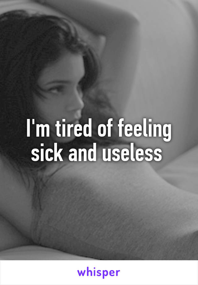 I'm tired of feeling sick and useless 