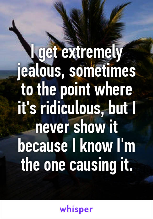 I get extremely jealous, sometimes to the point where it's ridiculous, but I never show it because I know I'm the one causing it.