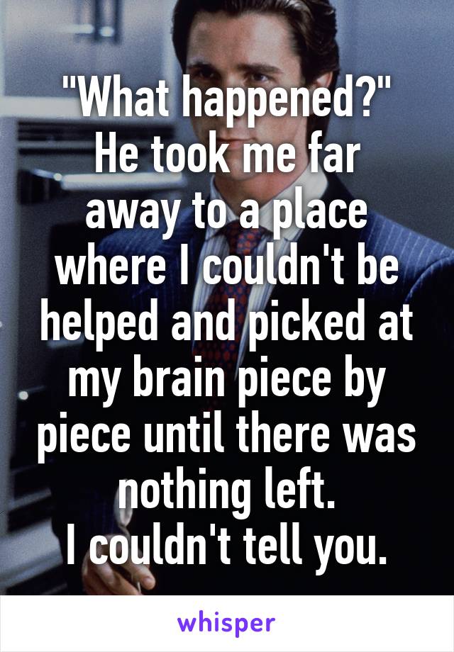 "What happened?"
He took me far away to a place where I couldn't be helped and picked at my brain piece by piece until there was nothing left.
I couldn't tell you.