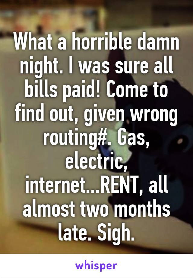 What a horrible damn night. I was sure all bills paid! Come to find out, given wrong routing#. Gas, electric, internet...RENT, all almost two months late. Sigh.