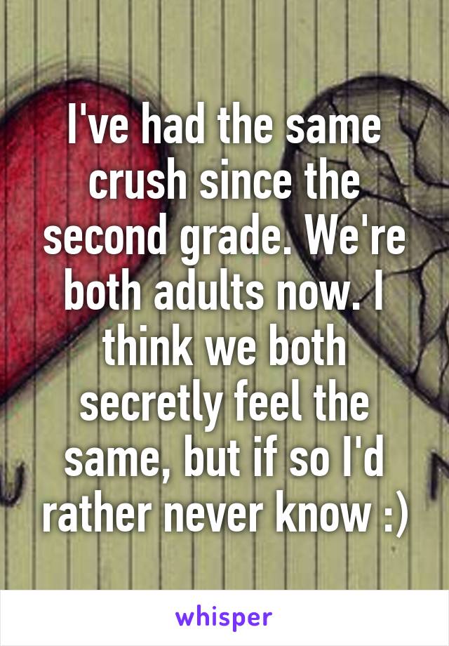 I've had the same crush since the second grade. We're both adults now. I think we both secretly feel the same, but if so I'd rather never know :)