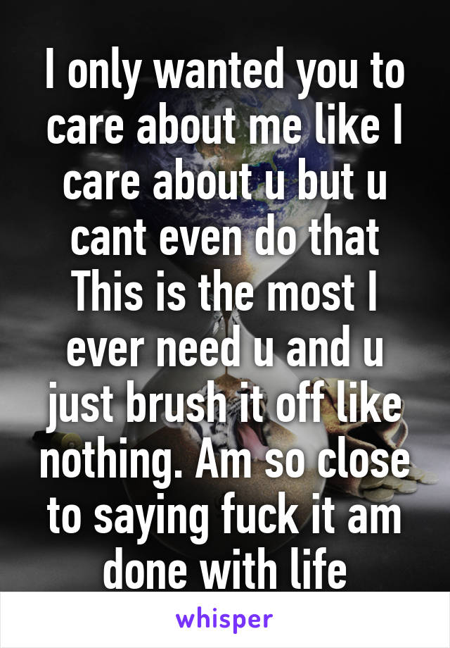 I only wanted you to care about me like I care about u but u cant even do that This is the most I ever need u and u just brush it off like nothing. Am so close to saying fuck it am done with life