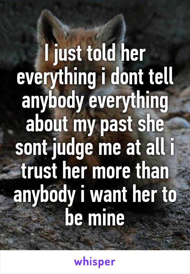 I just told her everything i dont tell anybody everything about my past she sont judge me at all i trust her more than anybody i want her to be mine