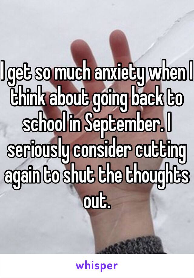 I get so much anxiety when I think about going back to school in September. I seriously consider cutting again to shut the thoughts out. 