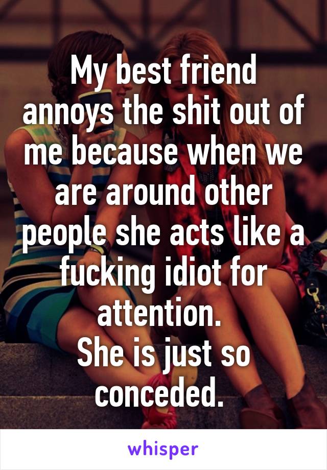 My best friend annoys the shit out of me because when we are around other people she acts like a fucking idiot for attention. 
She is just so conceded. 