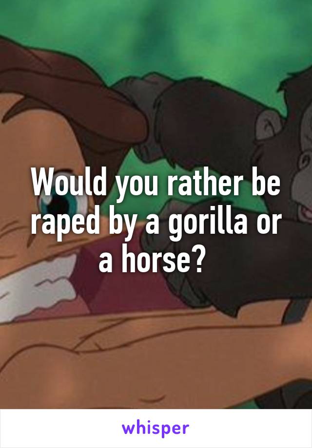 Would you rather be raped by a gorilla or a horse? 