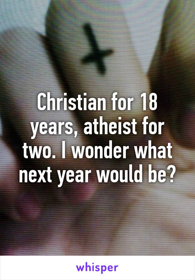 Christian for 18 years, atheist for two. I wonder what next year would be?