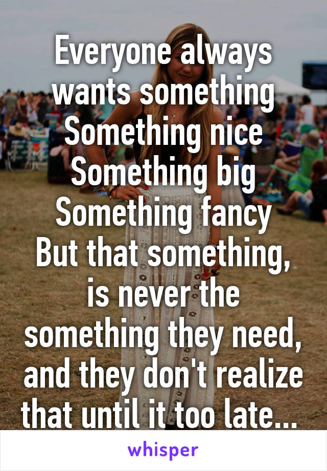 Everyone always wants something
Something nice
Something big
Something fancy
But that something, is never the something they need, and they don't realize that until it too late... 