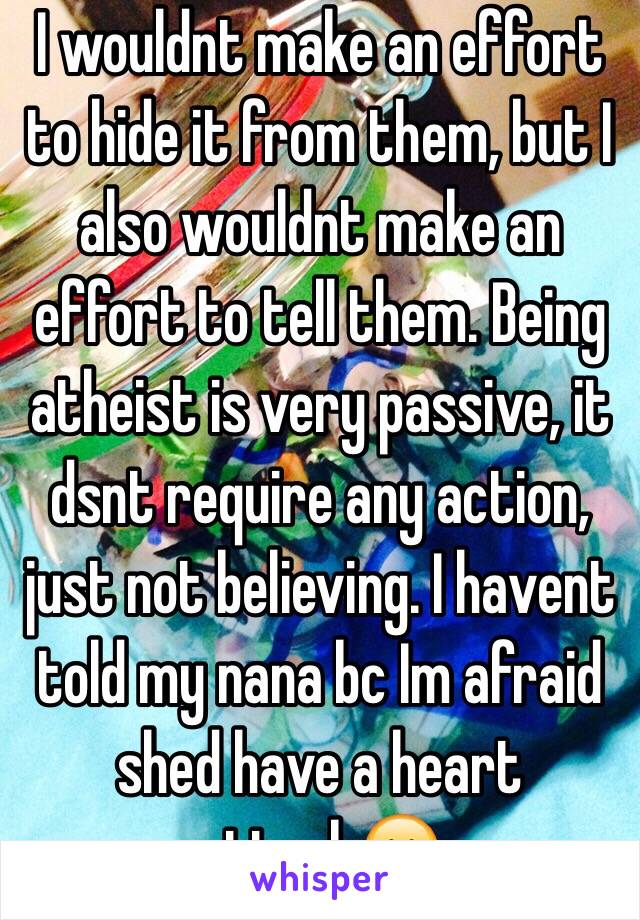 I wouldnt make an effort to hide it from them, but I also wouldnt make an effort to tell them. Being atheist is very passive, it dsnt require any action, just not believing. I havent told my nana bc Im afraid shed have a heart attack😁