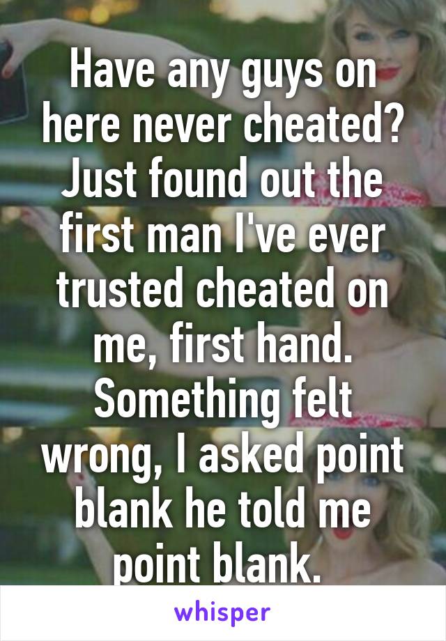 Have any guys on here never cheated? Just found out the first man I've ever trusted cheated on me, first hand. Something felt wrong, I asked point blank he told me point blank. 