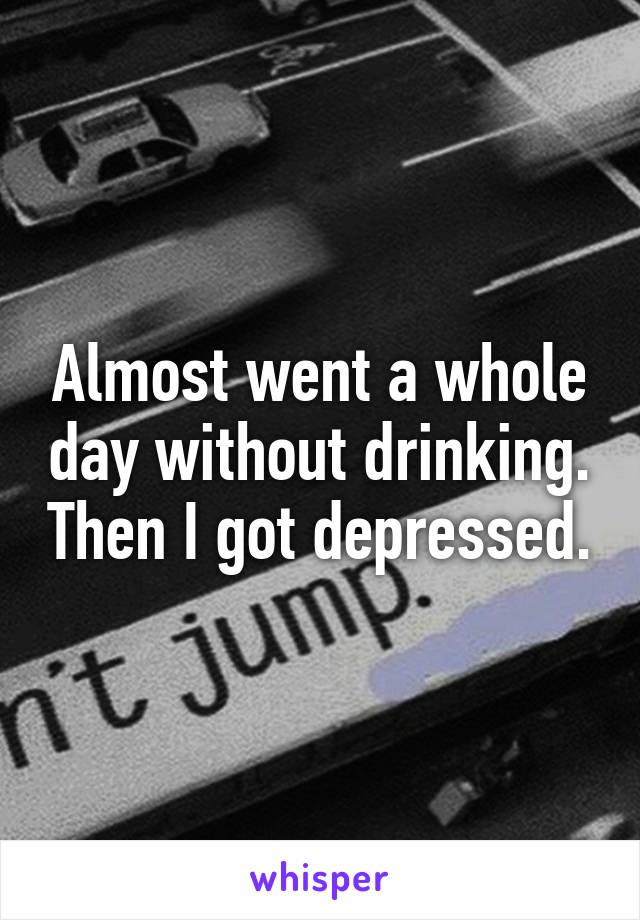 Almost went a whole day without drinking. Then I got depressed.