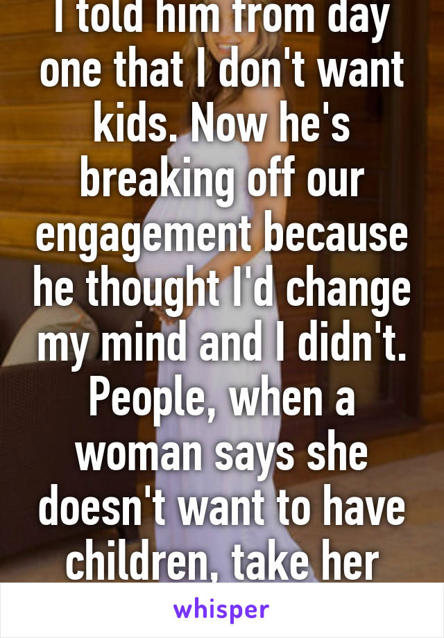 I told him from day one that I don't want kids. Now he's breaking off our engagement because he thought I'd change my mind and I didn't. People, when a woman says she doesn't want to have children, take her seriously. 