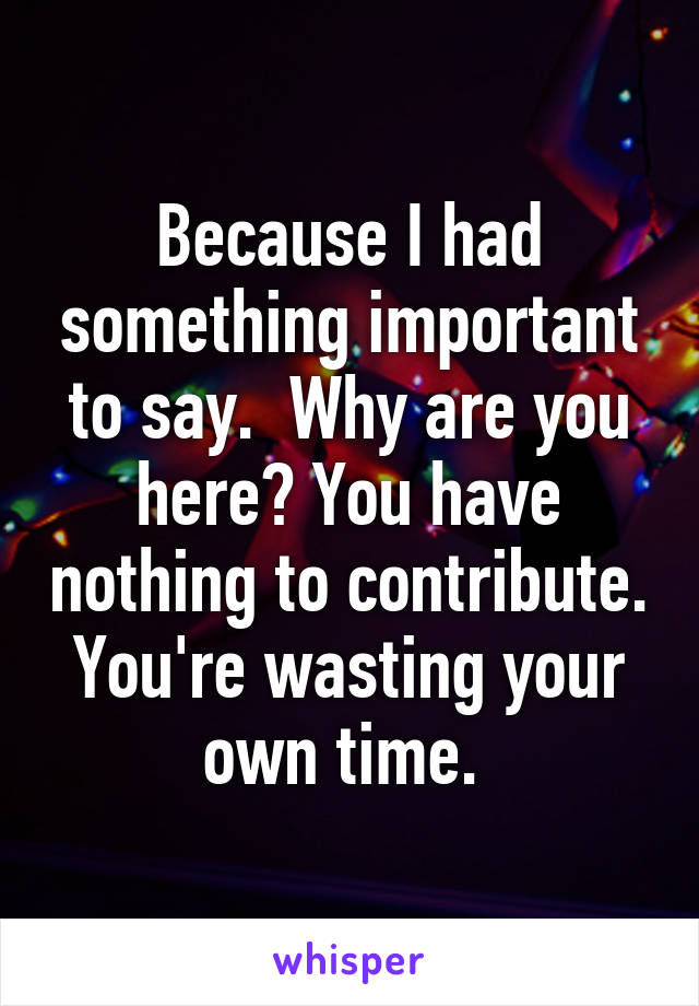 Because I had something important to say.  Why are you here? You have nothing to contribute. You're wasting your own time. 