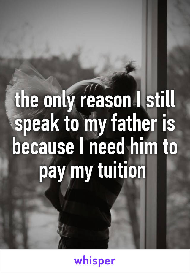 the only reason I still speak to my father is because I need him to pay my tuition 