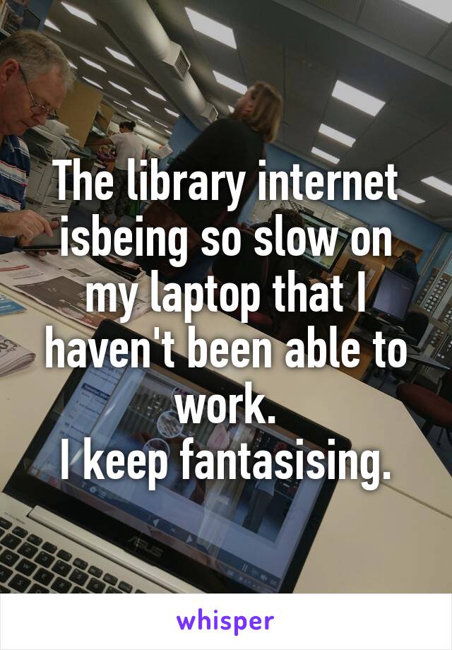 The library internet isbeing so slow on my laptop that I haven't been able to work.
 I keep fantasising. 