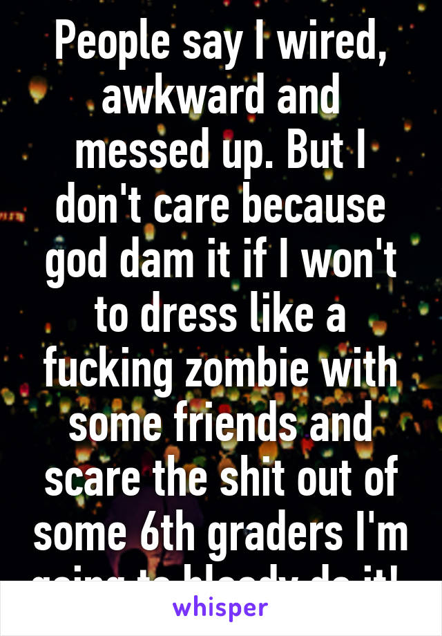 People say I wired, awkward and messed up. But I don't care because god dam it if I won't to dress like a fucking zombie with some friends and scare the shit out of some 6th graders I'm going to bloody do it! 