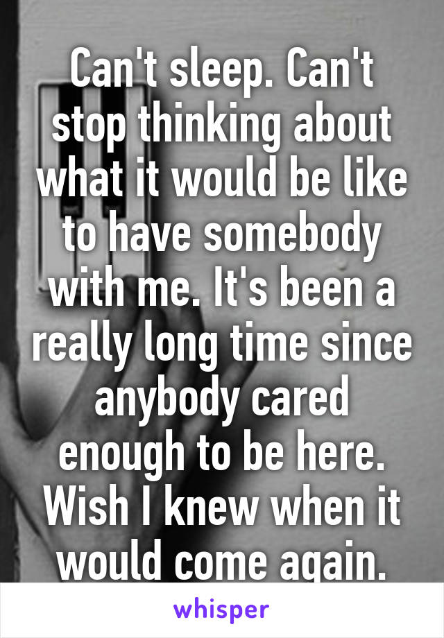 Can't sleep. Can't stop thinking about what it would be like to have somebody with me. It's been a really long time since anybody cared enough to be here. Wish I knew when it would come again.