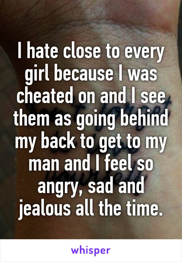 I hate close to every girl because I was cheated on and I see them as going behind my back to get to my man and I feel so angry, sad and jealous all the time.