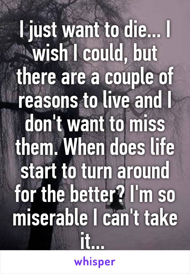 I just want to die... I wish I could, but there are a couple of reasons to live and I don't want to miss them. When does life start to turn around for the better? I'm so miserable I can't take it... 