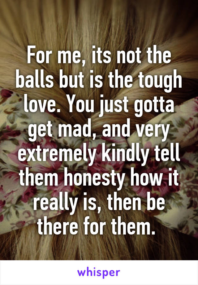 For me, its not the balls but is the tough love. You just gotta get mad, and very extremely kindly tell them honesty how it really is, then be there for them. 