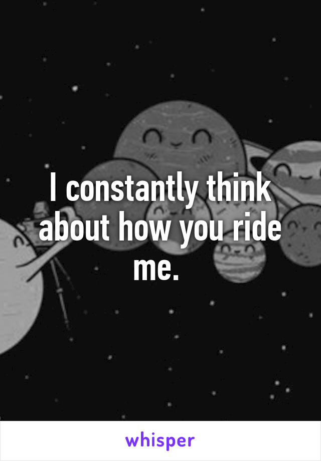 I constantly think about how you ride me. 