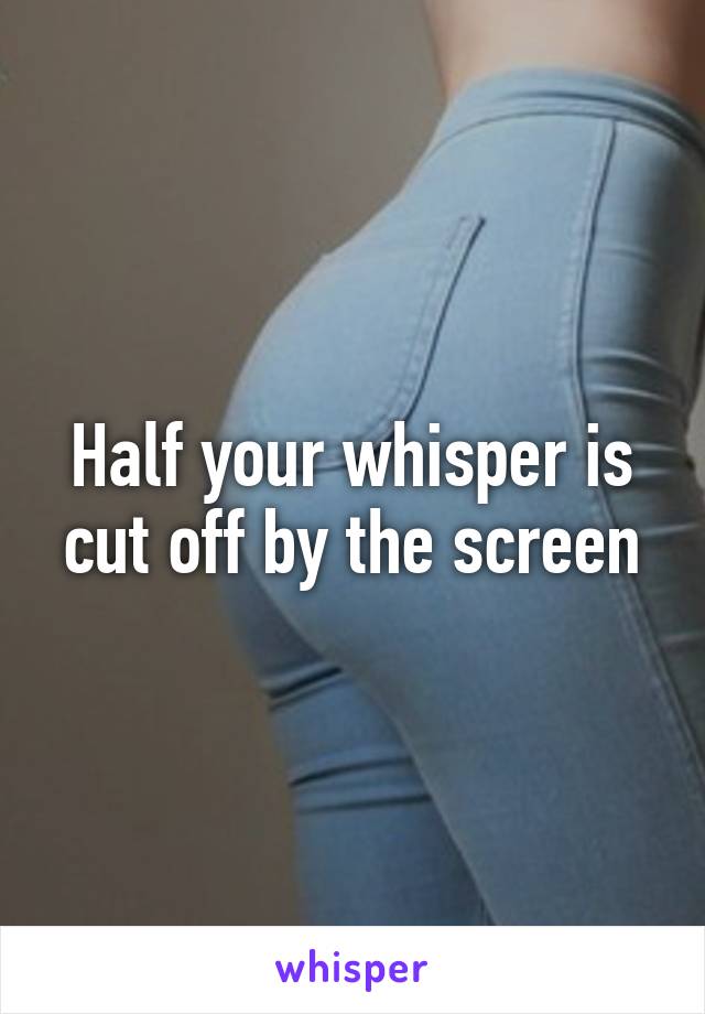 Half your whisper is cut off by the screen