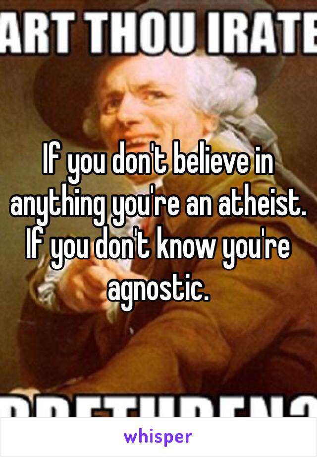 If you don't believe in anything you're an atheist. If you don't know you're agnostic.