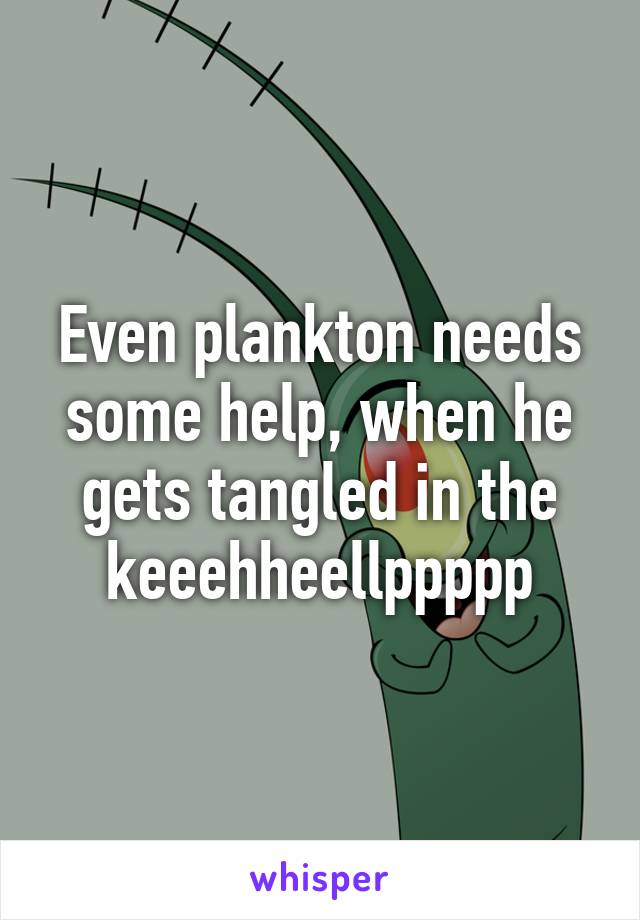 Even plankton needs some help, when he gets tangled in the keeehheellppppp