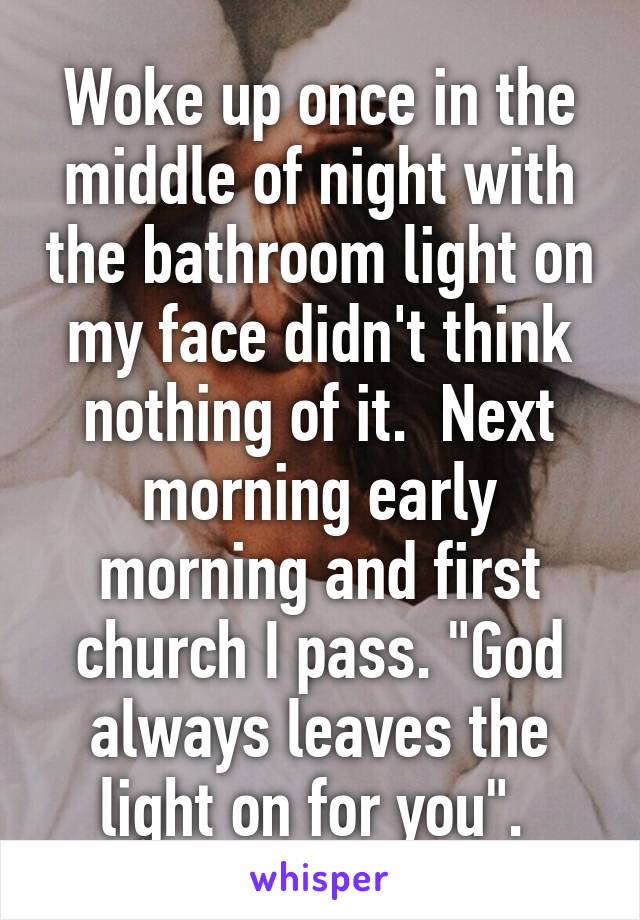 Woke up once in the middle of night with the bathroom light on my face didn't think nothing of it.  Next morning early morning and first church I pass. "God always leaves the light on for you". 