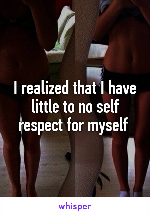 I realized that I have little to no self respect for myself 