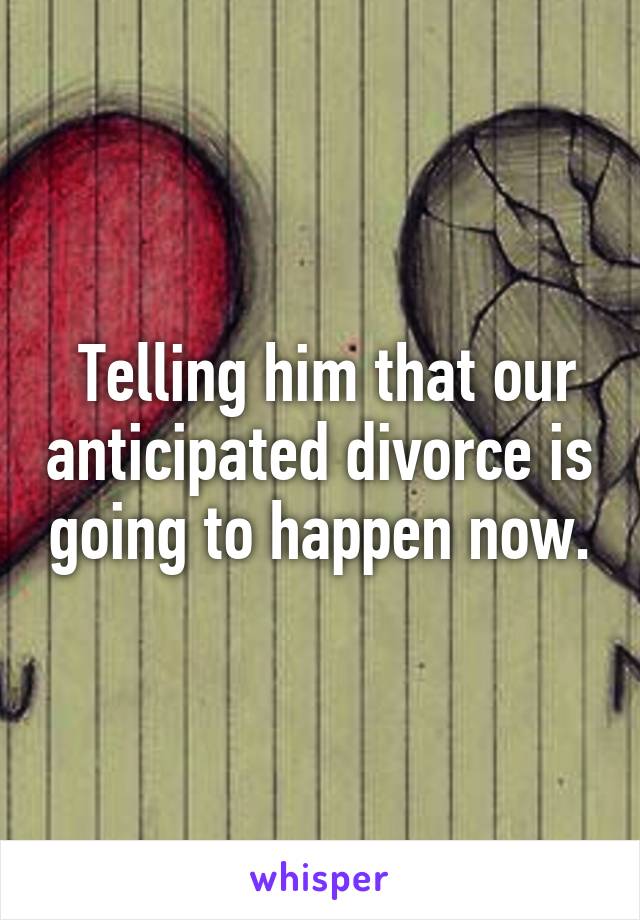  Telling him that our anticipated divorce is going to happen now.