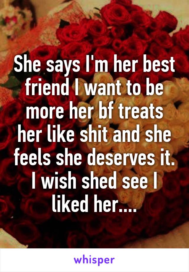 She says I'm her best friend I want to be more her bf treats her like shit and she feels she deserves it. I wish shed see I liked her....