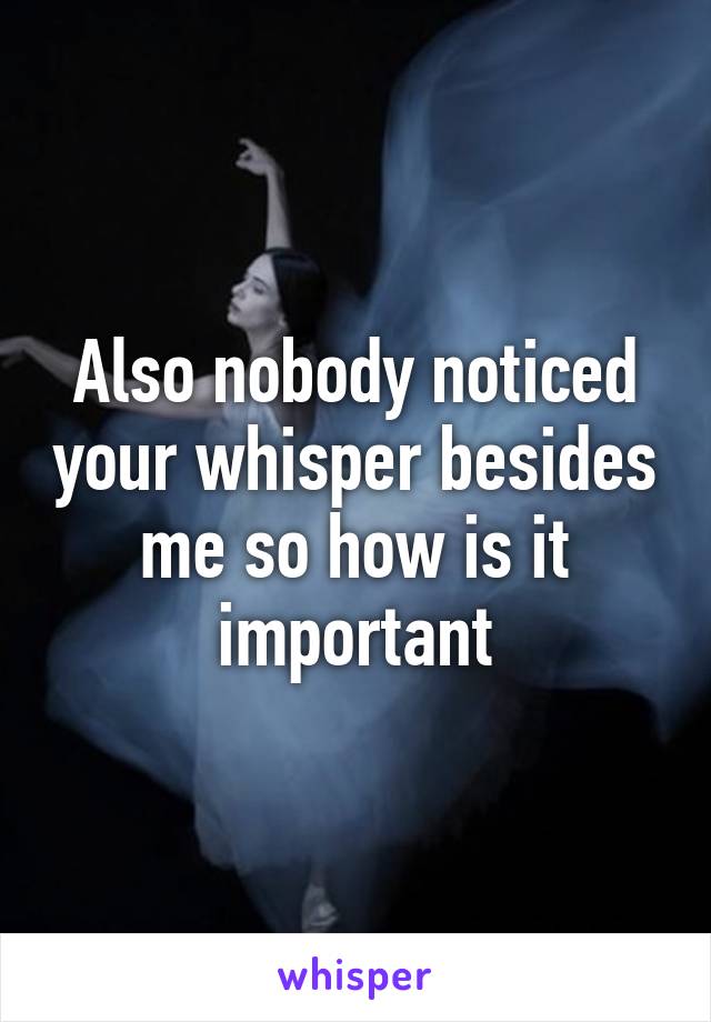 Also nobody noticed your whisper besides me so how is it important