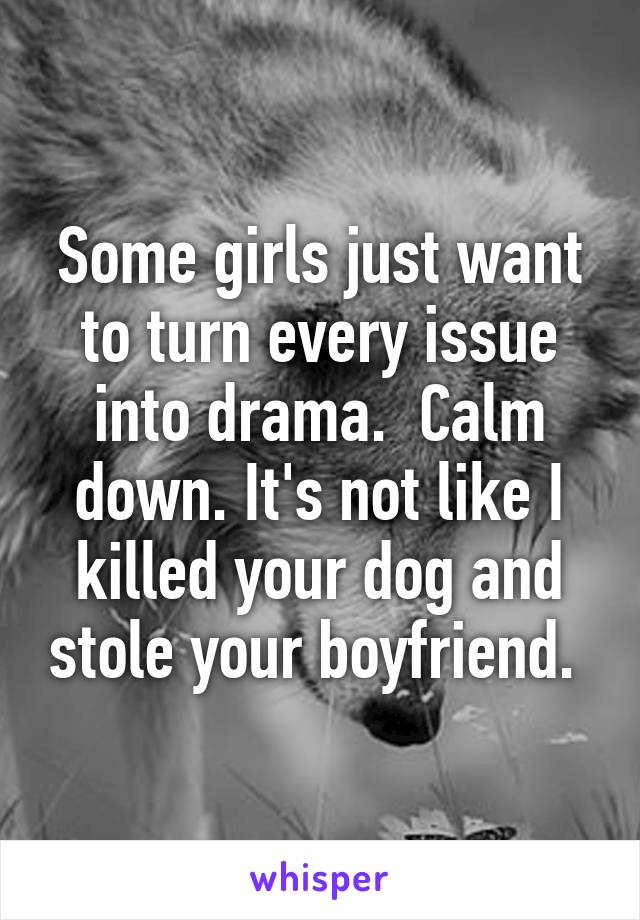 Some girls just want to turn every issue into drama.  Calm down. It's not like I killed your dog and stole your boyfriend. 