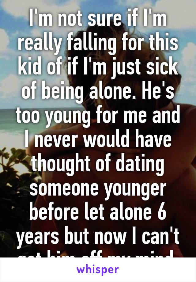 I'm not sure if I'm really falling for this kid of if I'm just sick of being alone. He's too young for me and I never would have thought of dating someone younger before let alone 6 years but now I can't get him off my mind.