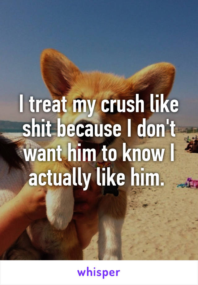 I treat my crush like shit because I don't want him to know I actually like him. 