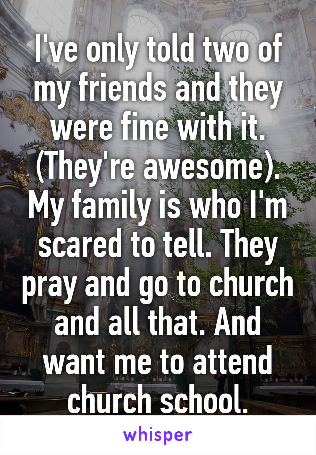 I've only told two of my friends and they were fine with it. (They're awesome). My family is who I'm scared to tell. They pray and go to church and all that. And want me to attend church school.