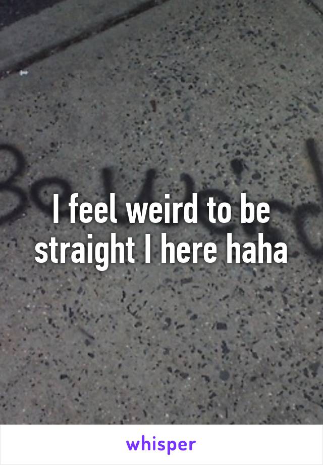 I feel weird to be straight I here haha