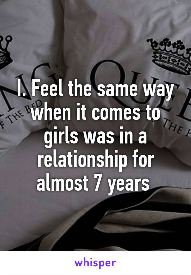 I. Feel the same way when it comes to girls was in a relationship for almost 7 years 