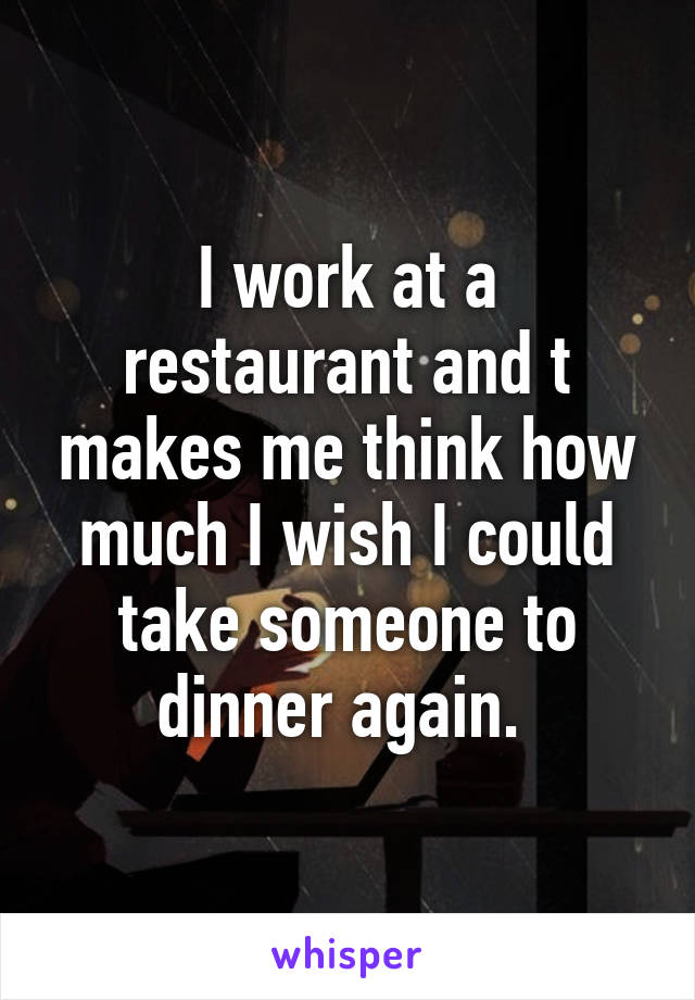 I work at a restaurant and t makes me think how much I wish I could take someone to dinner again. 