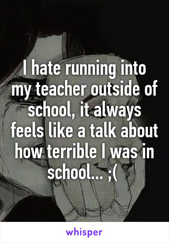 I hate running into my teacher outside of school, it always feels like a talk about how terrible I was in school... ;( 