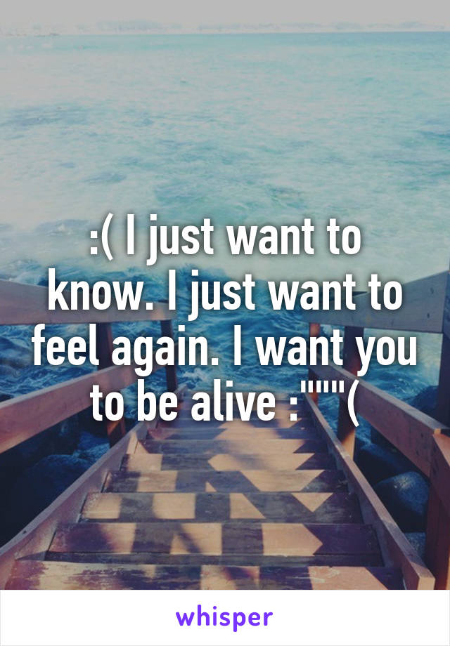 :( I just want to know. I just want to feel again. I want you to be alive :"""(