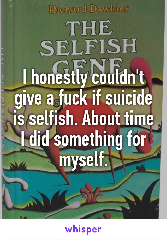 I honestly couldn't give a fuck if suicide is selfish. About time I did something for myself.