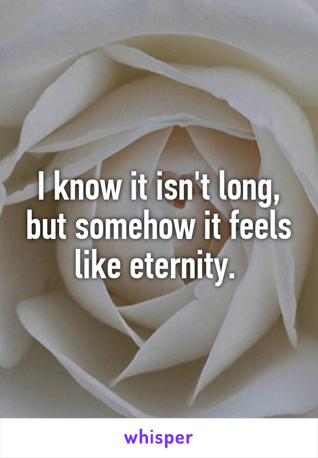 I know it isn't long, but somehow it feels like eternity. 