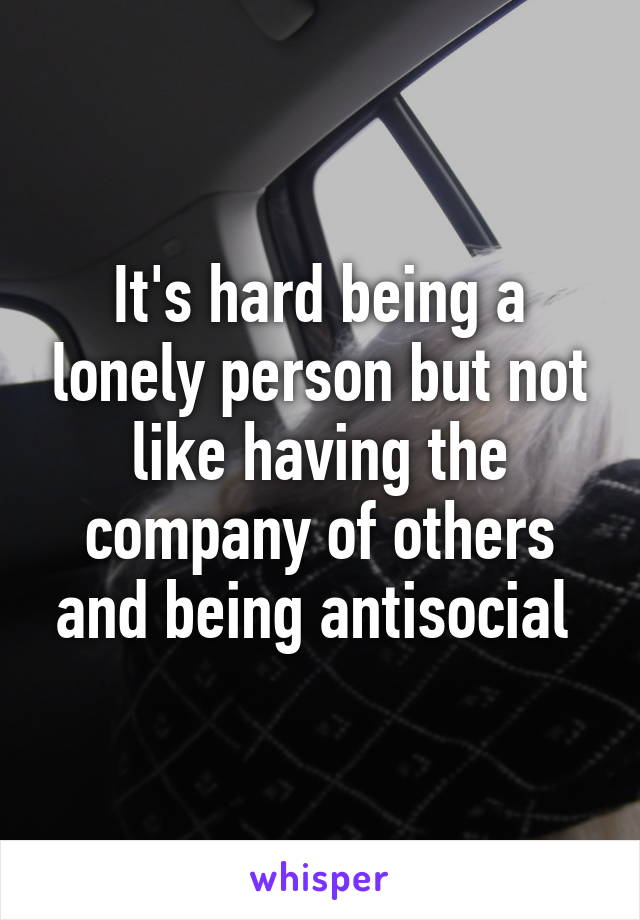 It's hard being a lonely person but not like having the company of others and being antisocial 