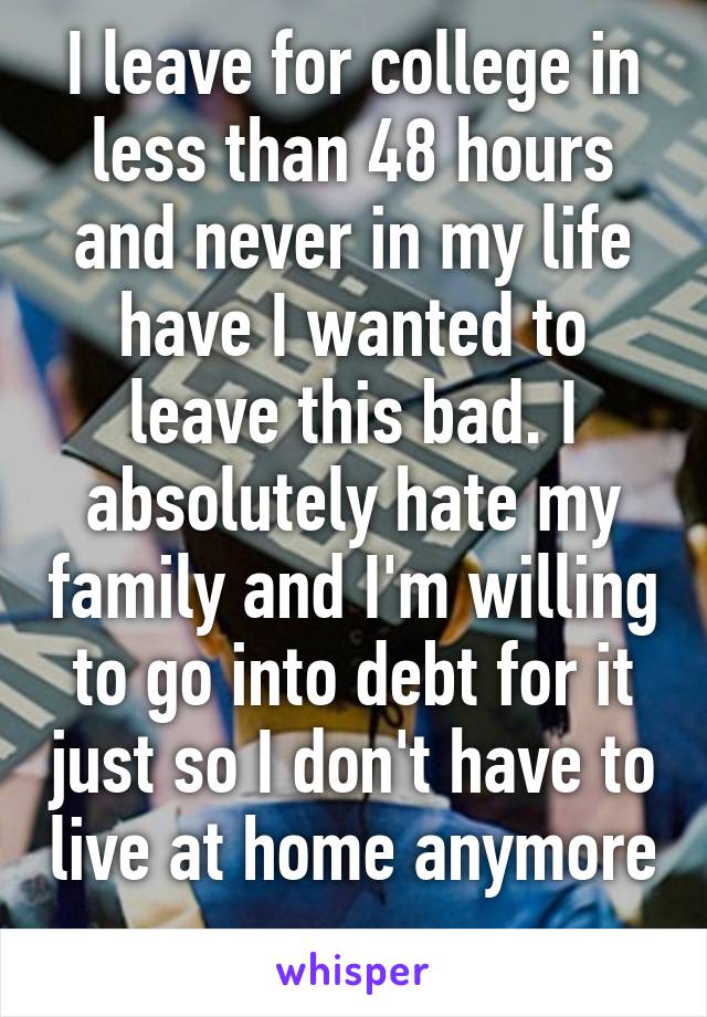 I leave for college in less than 48 hours and never in my life have I wanted to leave this bad. I absolutely hate my family and I'm willing to go into debt for it just so I don't have to live at home anymore 